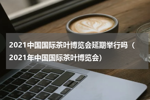 2021中国国际茶叶博览会延期举行吗（2021年中国国际茶叶博览会）