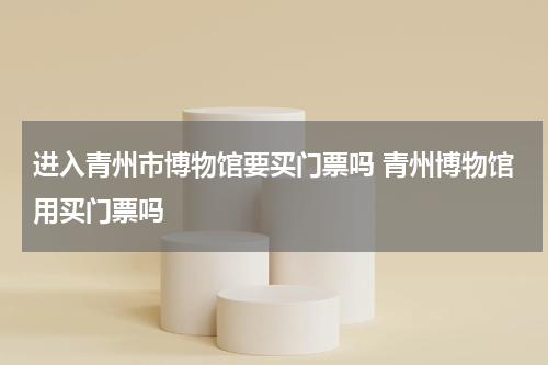进入青州市博物馆要买门票吗 青州博物馆用买门票吗