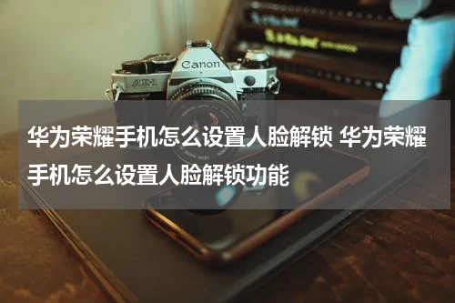 华为荣耀手机怎么设置人脸解锁 华为荣耀手机怎么设置人脸解锁功能