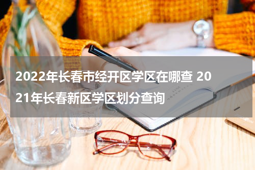 2022年长春市经开区学区在哪查 2021年长春新区学区划分查询