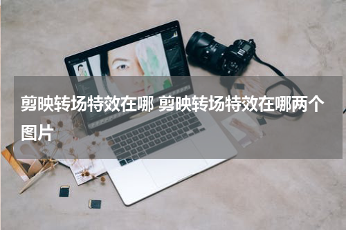 剪映转场特效在哪 剪映转场特效在哪两个图片