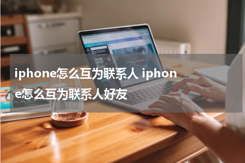 iphone怎么互为联系人 iphone怎么互为联系人好友