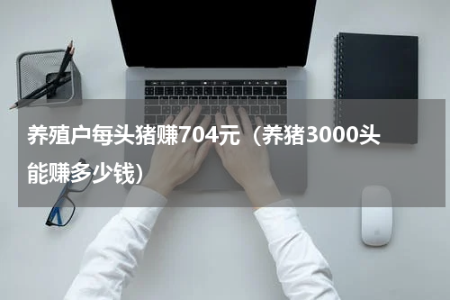 养殖户每头猪赚704元（养猪3000头能赚多少钱）