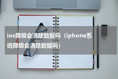 ios降级会清除数据吗（iphone系统降级会清除数据吗）