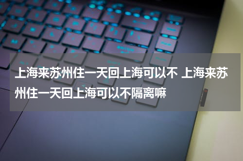 上海来苏州住一天回上海可以不 上海来苏州住一天回上海可以不隔离嘛