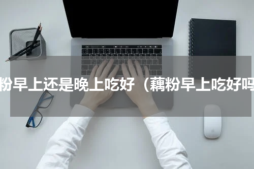 藕粉早上还是晚上吃好（藕粉早上吃好吗）