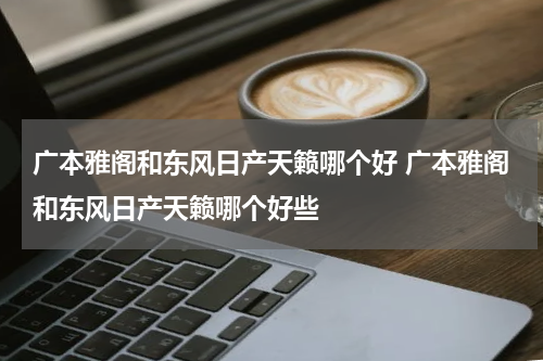 广本雅阁和东风日产天籁哪个好 广本雅阁和东风日产天籁哪个好些