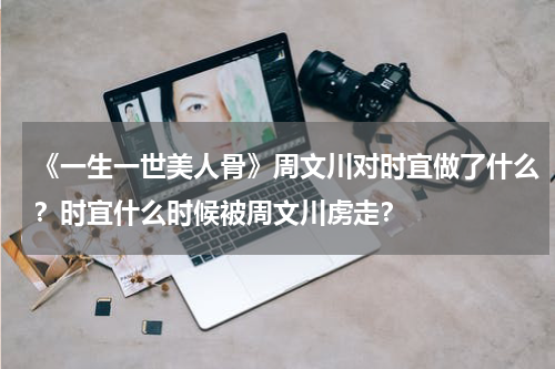 《一生一世美人骨》周文川对时宜做了什么？时宜什么时候被周文川虏走？