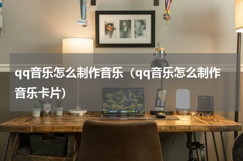 qq音乐怎么制作音乐（qq音乐怎么制作音乐卡片）