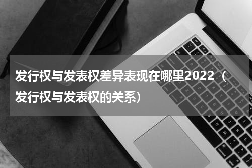 发行权与发表权差异表现在哪里2022（发行权与发表权的关系）