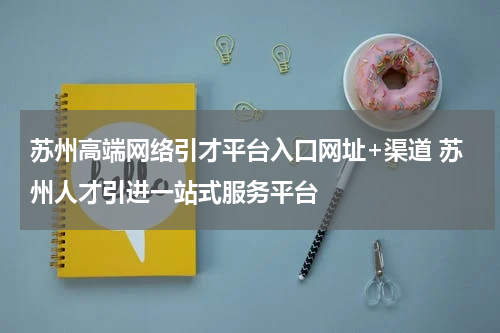 苏州高端网络引才平台入口网址+渠道 苏州人才引进一站式服务平台