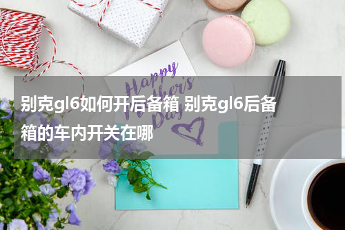 别克gl6如何开后备箱 别克gl6后备箱的车内开关在哪