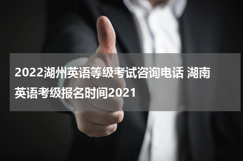2022湖州英语等级考试咨询电话 湖南英语考级报名时间2021
