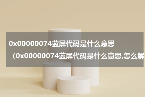 0x00000074蓝屏代码是什么意思（0x00000074蓝屏代码是什么意思,怎么解决）