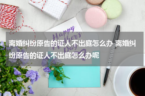 离婚纠纷原告的证人不出庭怎么办 离婚纠纷原告的证人不出庭怎么办呢