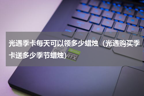 光遇季卡每天可以领多少蜡烛（光遇购买季卡送多少季节蜡烛）
