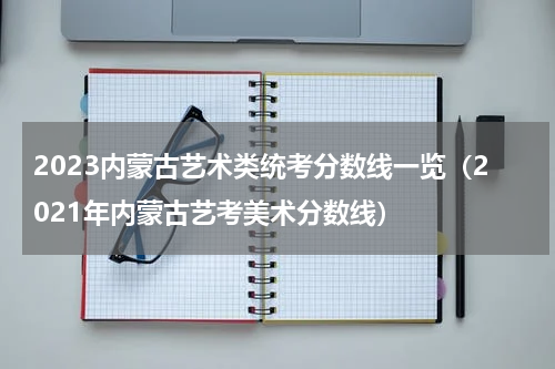 2023内蒙古艺术类统考分数线一览（2021年内蒙古艺考美术分数线）