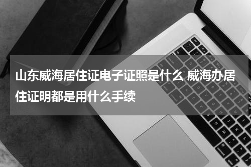 山东威海居住证电子证照是什么 威海办居住证明都是用什么手续