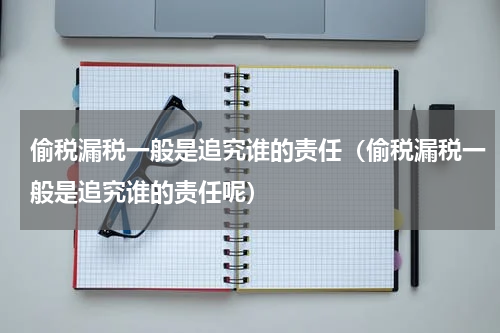偷税漏税一般是追究谁的责任（偷税漏税一般是追究谁的责任呢）