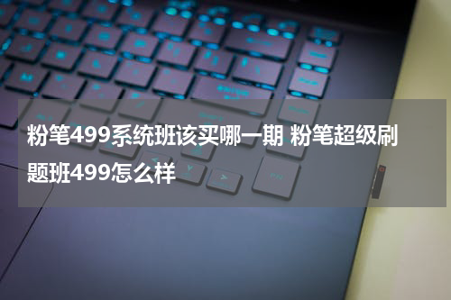 粉笔499系统班该买哪一期 粉笔超级刷题班499怎么样