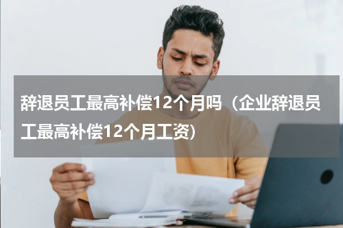辞退员工最高补偿12个月吗（企业辞退员工最高补偿12个月工资）