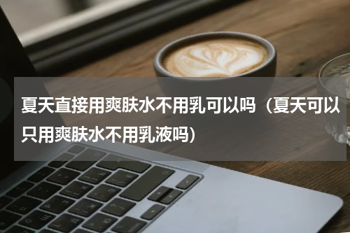 夏天直接用爽肤水不用乳可以吗（夏天可以只用爽肤水不用乳液吗）
