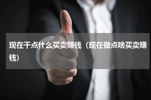 现在干点什么买卖赚钱（现在做点啥买卖赚钱）