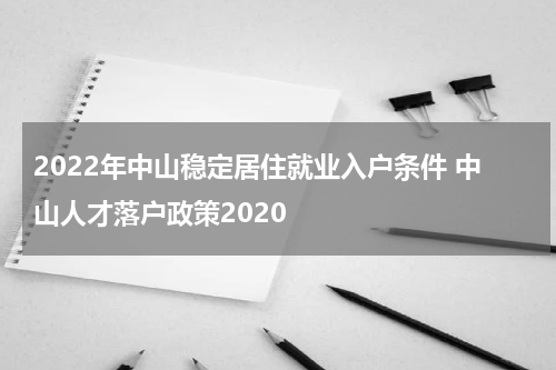 2022年中山稳定居住就业入户条件 中山人才落户政策2020
