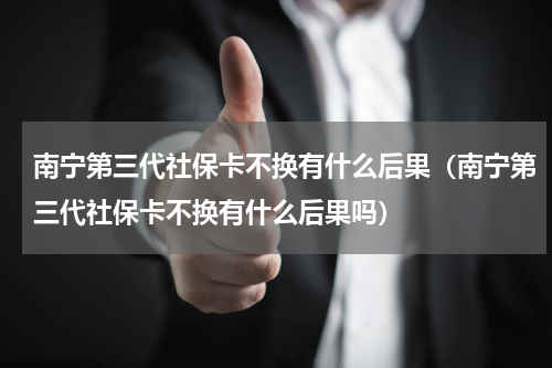 南宁第三代社保卡不换有什么后果（南宁第三代社保卡不换有什么后果吗）