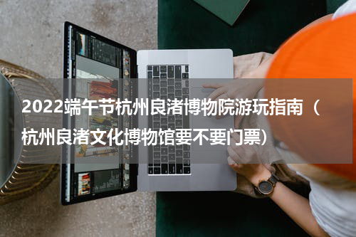 2022端午节杭州良渚博物院游玩指南（杭州良渚文化博物馆要不要门票）