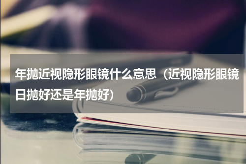 年抛近视隐形眼镜什么意思（近视隐形眼镜日抛好还是年抛好）