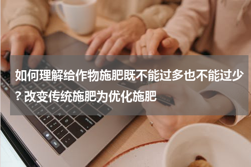 如何理解给作物施肥既不能过多也不能过少? 改变传统施肥为优化施肥