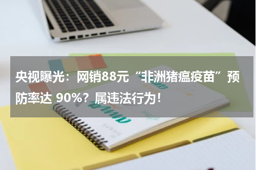 央视曝光：网销88元“非洲猪瘟疫苗”预防率达 90%？属违法行为！