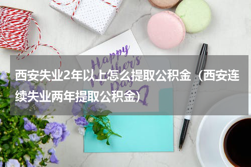西安失业2年以上怎么提取公积金（西安连续失业两年提取公积金）