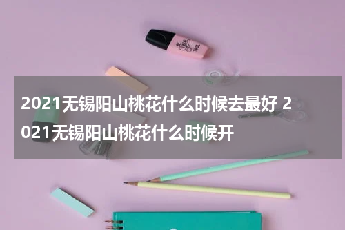 2021无锡阳山桃花什么时候去最好 2021无锡阳山桃花什么时候开