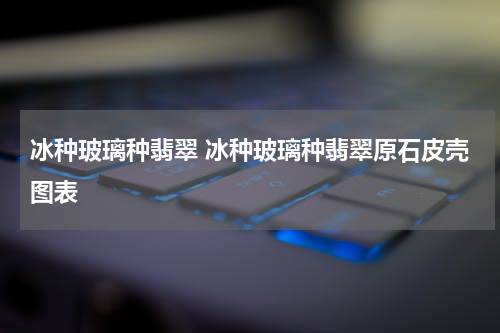 冰种玻璃种翡翠 冰种玻璃种翡翠原石皮壳图表