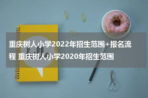 重庆树人小学2022年招生范围+报名流程 重庆树人小学2020年招生范围