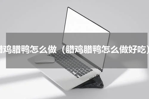 腊鸡腊鸭怎么做（腊鸡腊鸭怎么做好吃）