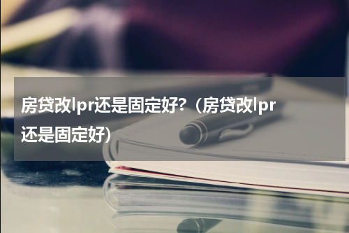 房贷改lpr还是固定好?（房贷改lpr还是固定好）