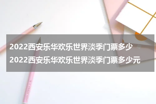 2022西安乐华欢乐世界淡季门票多少 2022西安乐华欢乐世界淡季门票多少元