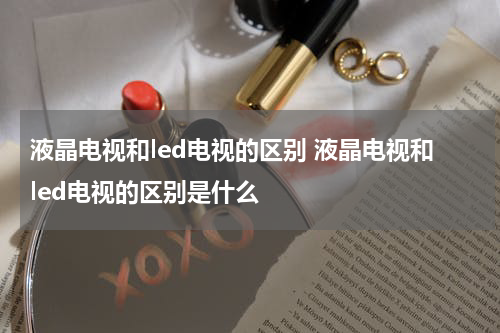 液晶电视和led电视的区别 液晶电视和led电视的区别是什么