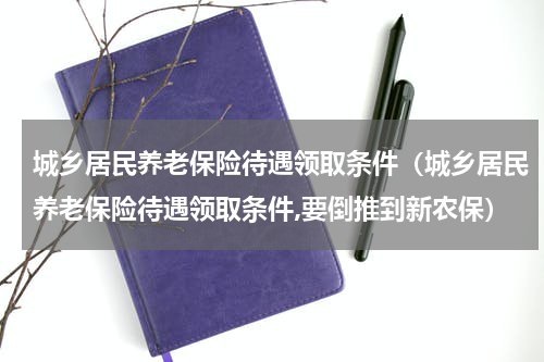 城乡居民养老保险待遇领取条件（城乡居民养老保险待遇领取条件,要倒推到新农保）