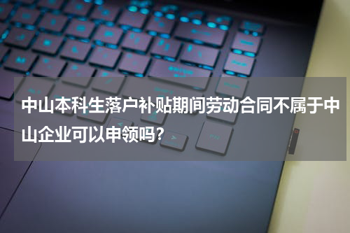 中山本科生落户补贴期间劳动合同不属于中山企业可以申领吗？