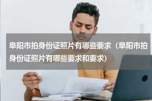 阜阳市拍身份证照片有哪些要求（阜阳市拍身份证照片有哪些要求和要求）