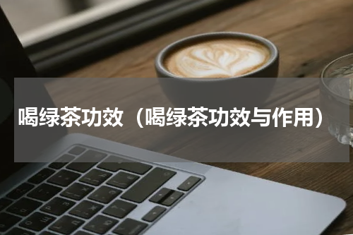 喝绿茶功效（喝绿茶功效与作用）