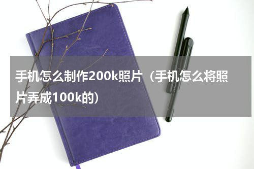 手机怎么制作200k照片（手机怎么将照片弄成100k的）