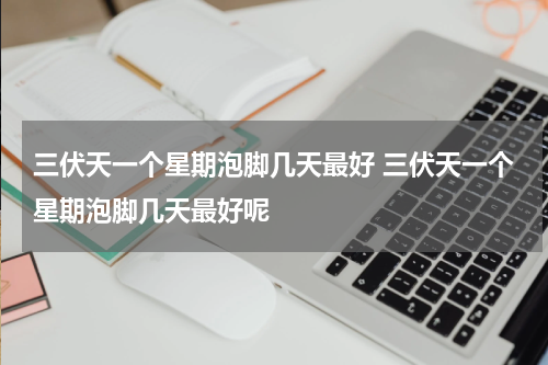 三伏天一个星期泡脚几天最好 三伏天一个星期泡脚几天最好呢