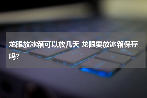 龙眼放冰箱可以放几天 龙眼要放冰箱保存吗?