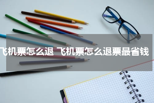 飞机票怎么退 飞机票怎么退票最省钱