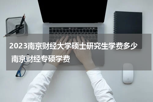 2023南京财经大学硕士研究生学费多少 南京财经专硕学费
